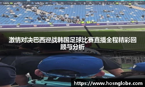 激情对决巴西迎战韩国足球比赛直播全程精彩回顾与分析