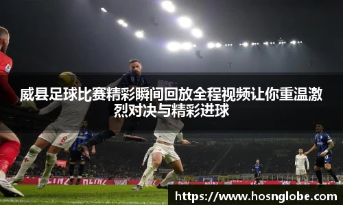 威县足球比赛精彩瞬间回放全程视频让你重温激烈对决与精彩进球